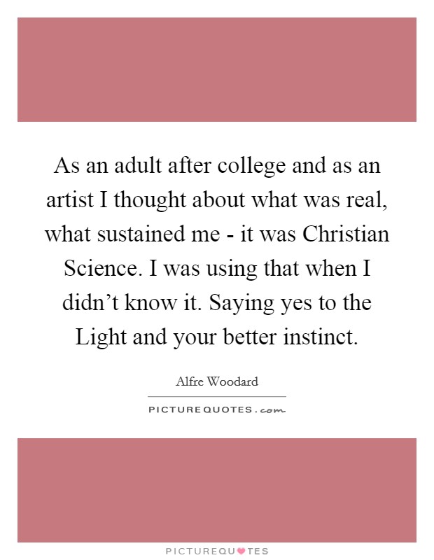 As an adult after college and as an artist I thought about what was real, what sustained me - it was Christian Science. I was using that when I didn't know it. Saying yes to the Light and your better instinct Picture Quote #1