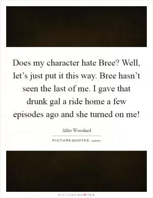 Does my character hate Bree? Well, let’s just put it this way. Bree hasn’t seen the last of me. I gave that drunk gal a ride home a few episodes ago and she turned on me! Picture Quote #1