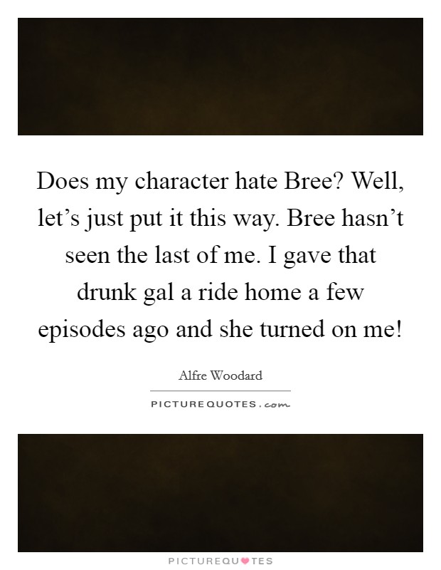 Does my character hate Bree? Well, let's just put it this way. Bree hasn't seen the last of me. I gave that drunk gal a ride home a few episodes ago and she turned on me! Picture Quote #1