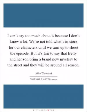 I can’t say too much about it because I don’t know a lot. We’re not told what’s in store for our characters until we turn up to shoot the episode. But it’s fair to say that Betty and her son bring a brand new mystery to the street and they will be around all season Picture Quote #1