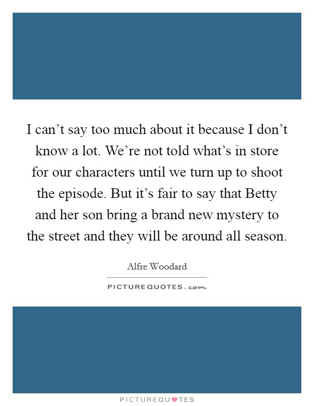 I can't say too much about it because I don't know a lot. We're not told what's in store for our characters until we turn up to shoot the episode. But it's fair to say that Betty and her son bring a brand new mystery to the street and they will be around all season Picture Quote #1