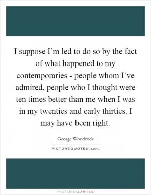 I suppose I’m led to do so by the fact of what happened to my contemporaries - people whom I’ve admired, people who I thought were ten times better than me when I was in my twenties and early thirties. I may have been right Picture Quote #1