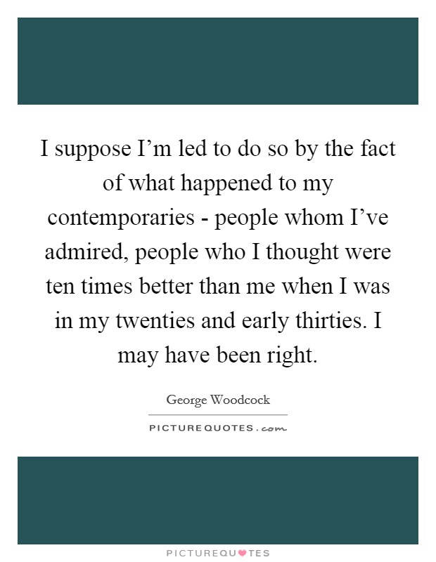 I suppose I'm led to do so by the fact of what happened to my contemporaries - people whom I've admired, people who I thought were ten times better than me when I was in my twenties and early thirties. I may have been right Picture Quote #1