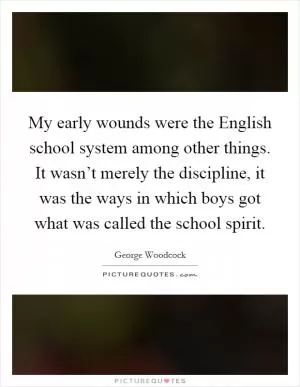 My early wounds were the English school system among other things. It wasn’t merely the discipline, it was the ways in which boys got what was called the school spirit Picture Quote #1