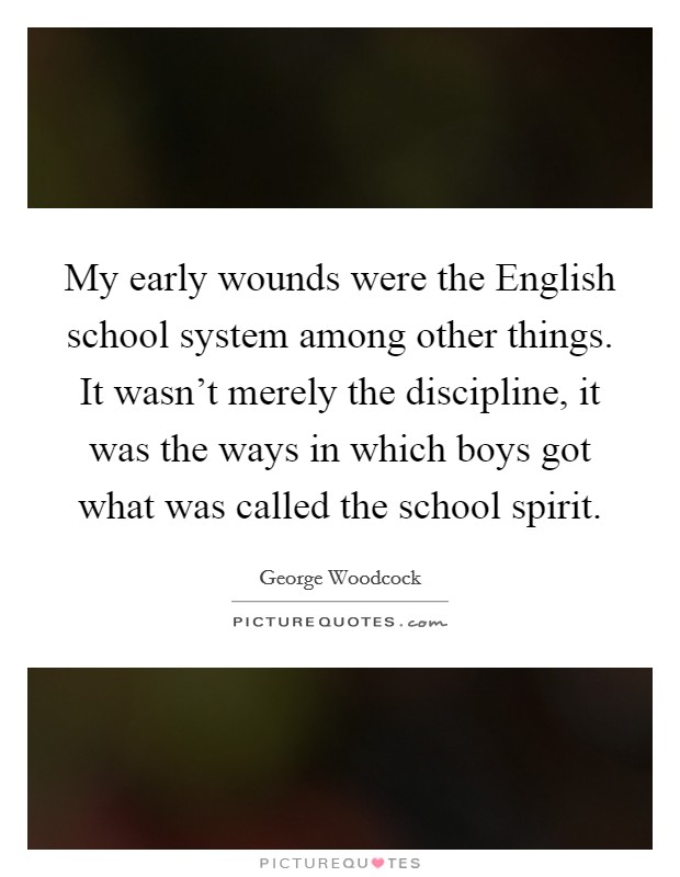 My early wounds were the English school system among other things. It wasn't merely the discipline, it was the ways in which boys got what was called the school spirit Picture Quote #1
