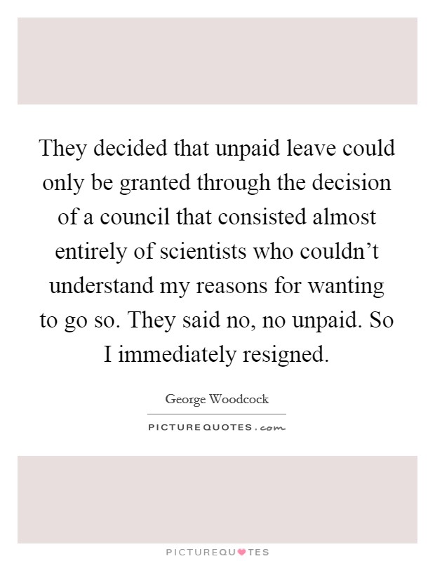 They decided that unpaid leave could only be granted through the decision of a council that consisted almost entirely of scientists who couldn't understand my reasons for wanting to go so. They said no, no unpaid. So I immediately resigned Picture Quote #1