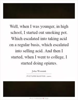 Well, when I was younger, in high school, I started out smoking pot. Which escalated into taking acid on a regular basis, which escalated into selling acid. And then I started, when I went to college, I started doing opiates Picture Quote #1