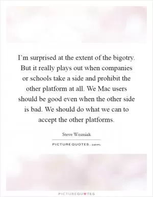 I’m surprised at the extent of the bigotry. But it really plays out when companies or schools take a side and prohibit the other platform at all. We Mac users should be good even when the other side is bad. We should do what we can to accept the other platforms Picture Quote #1