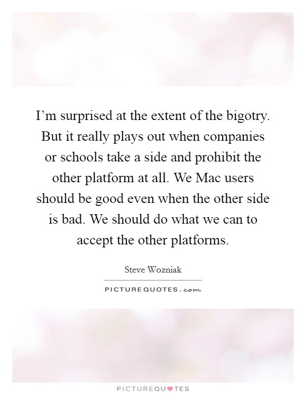 I'm surprised at the extent of the bigotry. But it really plays out when companies or schools take a side and prohibit the other platform at all. We Mac users should be good even when the other side is bad. We should do what we can to accept the other platforms Picture Quote #1