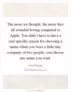 The more we thought, the more they all sounded boring compared to Apple. You didn’t have to have a real specific reason for choosing a name when you were a little tiny company of two people; you choose any name you want Picture Quote #1