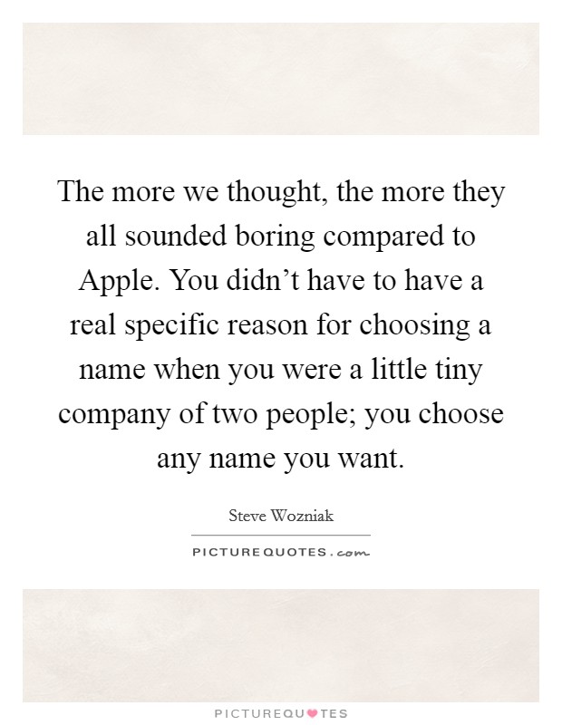 The more we thought, the more they all sounded boring compared to Apple. You didn't have to have a real specific reason for choosing a name when you were a little tiny company of two people; you choose any name you want Picture Quote #1