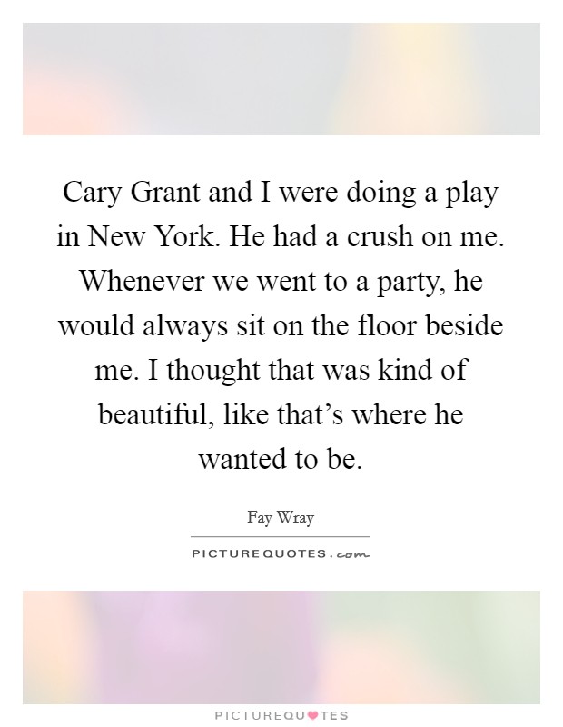 Cary Grant and I were doing a play in New York. He had a crush on me. Whenever we went to a party, he would always sit on the floor beside me. I thought that was kind of beautiful, like that's where he wanted to be Picture Quote #1