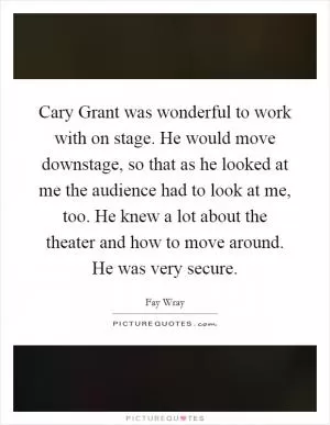 Cary Grant was wonderful to work with on stage. He would move downstage, so that as he looked at me the audience had to look at me, too. He knew a lot about the theater and how to move around. He was very secure Picture Quote #1