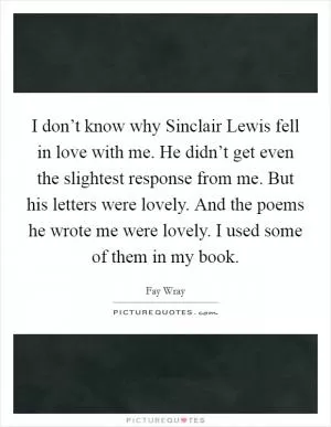 I don’t know why Sinclair Lewis fell in love with me. He didn’t get even the slightest response from me. But his letters were lovely. And the poems he wrote me were lovely. I used some of them in my book Picture Quote #1
