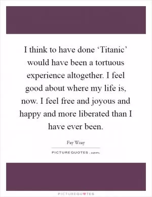 I think to have done ‘Titanic’ would have been a tortuous experience altogether. I feel good about where my life is, now. I feel free and joyous and happy and more liberated than I have ever been Picture Quote #1