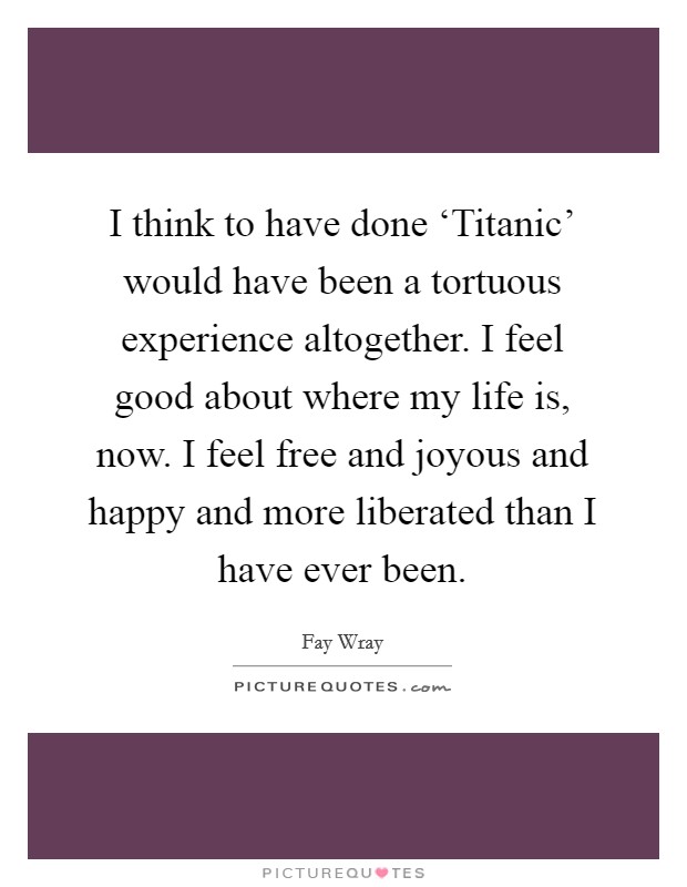 I think to have done ‘Titanic' would have been a tortuous experience altogether. I feel good about where my life is, now. I feel free and joyous and happy and more liberated than I have ever been Picture Quote #1