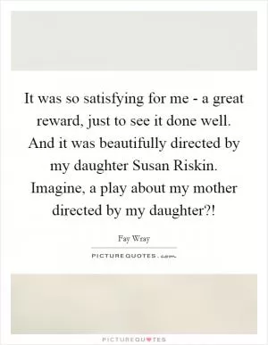 It was so satisfying for me - a great reward, just to see it done well. And it was beautifully directed by my daughter Susan Riskin. Imagine, a play about my mother directed by my daughter?! Picture Quote #1