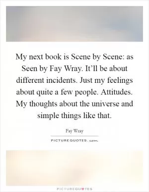 My next book is Scene by Scene: as Seen by Fay Wray. It’ll be about different incidents. Just my feelings about quite a few people. Attitudes. My thoughts about the universe and simple things like that Picture Quote #1