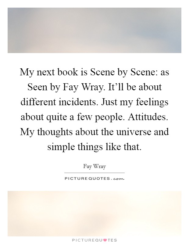 My next book is Scene by Scene: as Seen by Fay Wray. It'll be about different incidents. Just my feelings about quite a few people. Attitudes. My thoughts about the universe and simple things like that Picture Quote #1