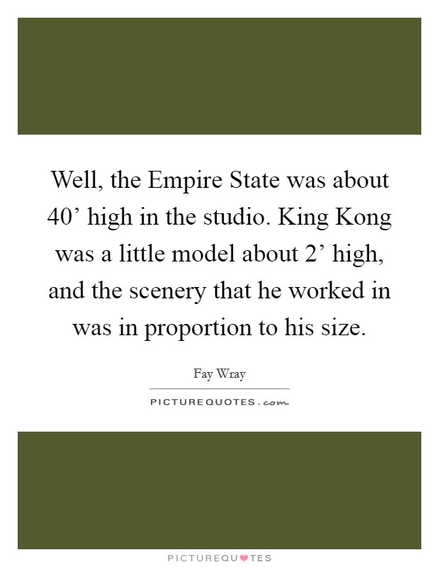Well, the Empire State was about 40' high in the studio. King Kong was a little model about 2' high, and the scenery that he worked in was in proportion to his size Picture Quote #1