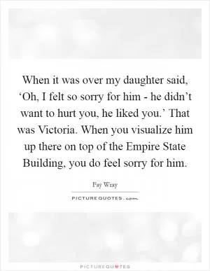 When it was over my daughter said, ‘Oh, I felt so sorry for him - he didn’t want to hurt you, he liked you.’ That was Victoria. When you visualize him up there on top of the Empire State Building, you do feel sorry for him Picture Quote #1