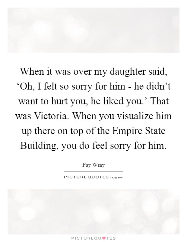 When it was over my daughter said, ‘Oh, I felt so sorry for him - he didn't want to hurt you, he liked you.' That was Victoria. When you visualize him up there on top of the Empire State Building, you do feel sorry for him Picture Quote #1