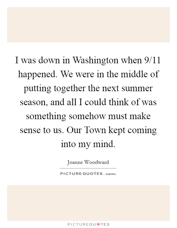 I was down in Washington when 9/11 happened. We were in the middle of putting together the next summer season, and all I could think of was something somehow must make sense to us. Our Town kept coming into my mind Picture Quote #1