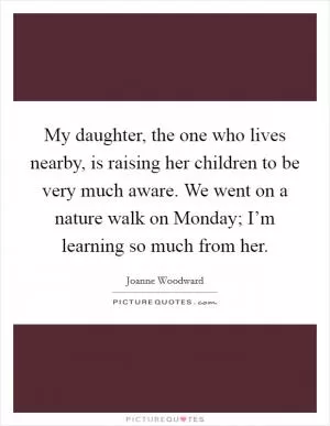My daughter, the one who lives nearby, is raising her children to be very much aware. We went on a nature walk on Monday; I’m learning so much from her Picture Quote #1