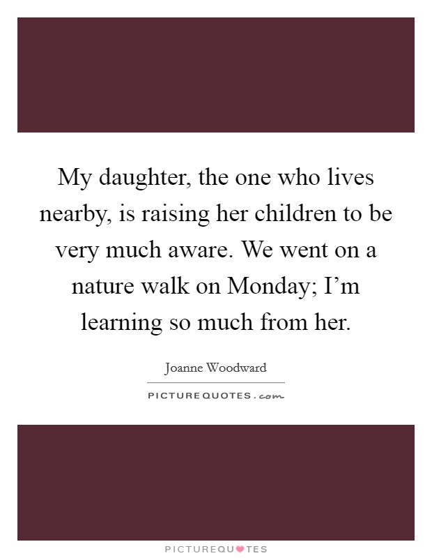 My daughter, the one who lives nearby, is raising her children to be very much aware. We went on a nature walk on Monday; I'm learning so much from her Picture Quote #1