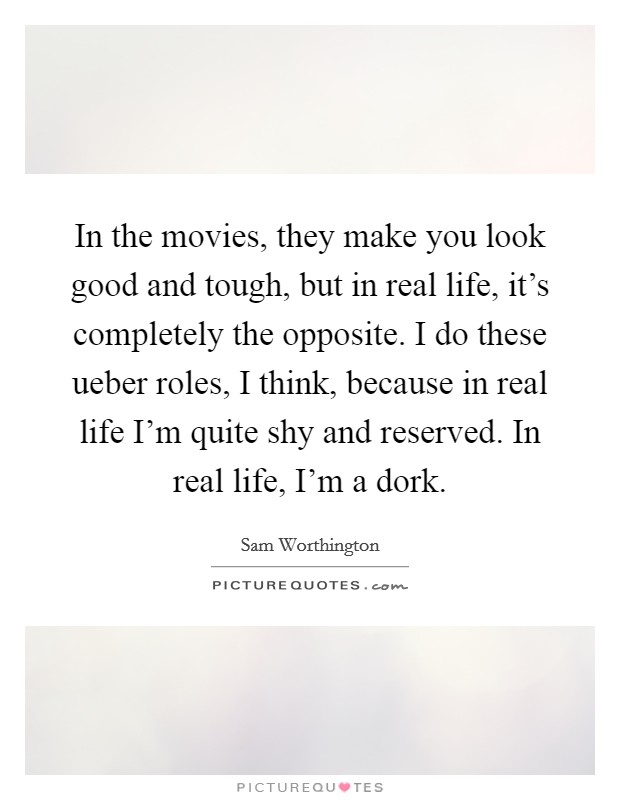 In the movies, they make you look good and tough, but in real life, it's completely the opposite. I do these ueber roles, I think, because in real life I'm quite shy and reserved. In real life, I'm a dork Picture Quote #1