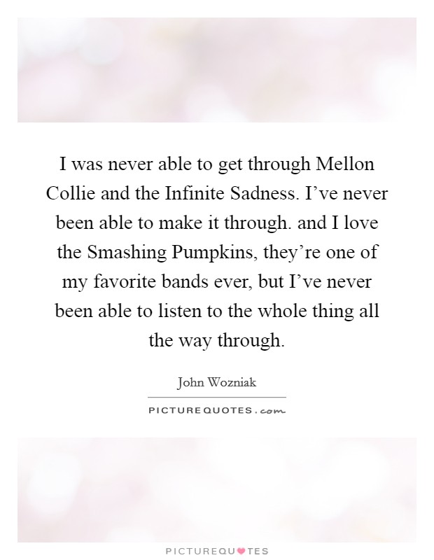 I was never able to get through Mellon Collie and the Infinite Sadness. I've never been able to make it through. and I love the Smashing Pumpkins, they're one of my favorite bands ever, but I've never been able to listen to the whole thing all the way through Picture Quote #1
