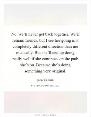 No, we’ll never get back together. We’ll remain friends, but I see her going in a completely different direction than me musically. But she’ll end up doing really well if she continues on the path she’s on. Because she’s doing something very original Picture Quote #1