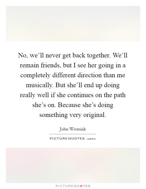No, we'll never get back together. We'll remain friends, but I see her going in a completely different direction than me musically. But she'll end up doing really well if she continues on the path she's on. Because she's doing something very original Picture Quote #1