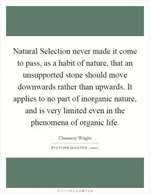 Natural Selection never made it come to pass, as a habit of nature, that an unsupported stone should move downwards rather than upwards. It applies to no part of inorganic nature, and is very limited even in the phenomena of organic life Picture Quote #1