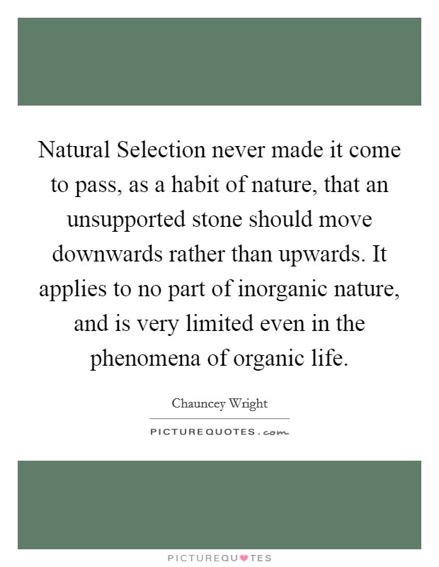 Natural Selection never made it come to pass, as a habit of nature, that an unsupported stone should move downwards rather than upwards. It applies to no part of inorganic nature, and is very limited even in the phenomena of organic life Picture Quote #1