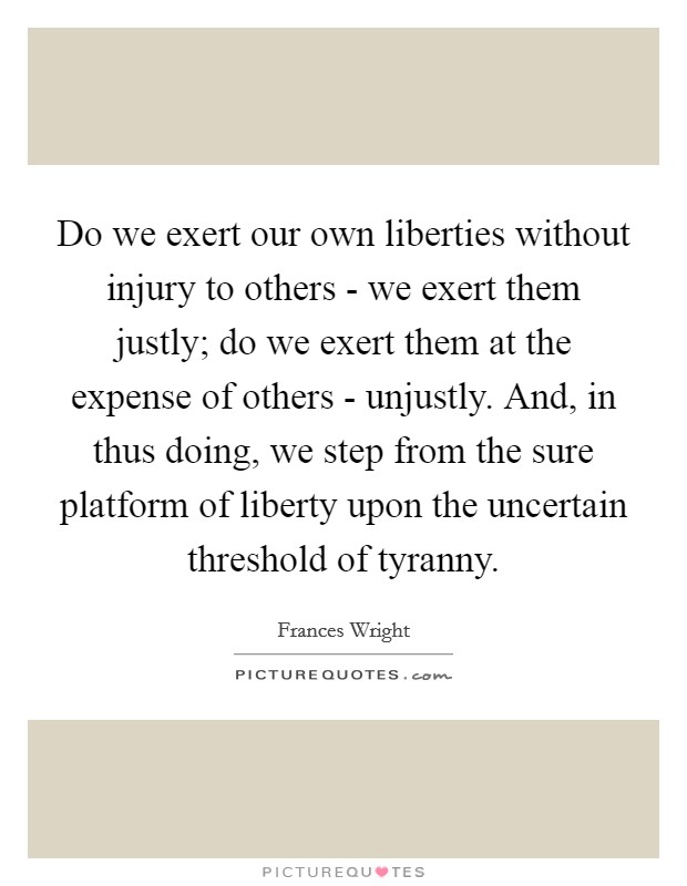 Do we exert our own liberties without injury to others - we exert them justly; do we exert them at the expense of others - unjustly. And, in thus doing, we step from the sure platform of liberty upon the uncertain threshold of tyranny Picture Quote #1