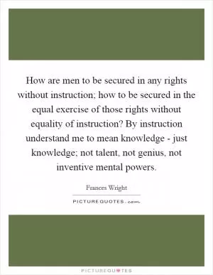 How are men to be secured in any rights without instruction; how to be secured in the equal exercise of those rights without equality of instruction? By instruction understand me to mean knowledge - just knowledge; not talent, not genius, not inventive mental powers Picture Quote #1