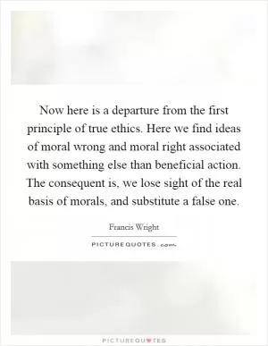 Now here is a departure from the first principle of true ethics. Here we find ideas of moral wrong and moral right associated with something else than beneficial action. The consequent is, we lose sight of the real basis of morals, and substitute a false one Picture Quote #1