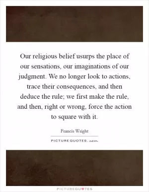 Our religious belief usurps the place of our sensations, our imaginations of our judgment. We no longer look to actions, trace their consequences, and then deduce the rule; we first make the rule, and then, right or wrong, force the action to square with it Picture Quote #1