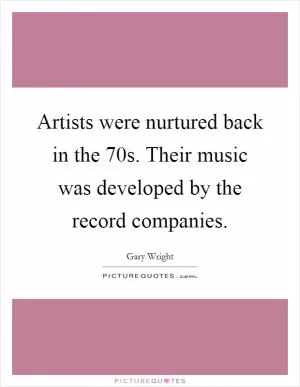 Artists were nurtured back in the  70s. Their music was developed by the record companies Picture Quote #1