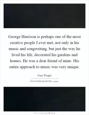 George Harrison is perhaps one of the most creative people I ever met, not only in his music and songwriting, but just the way he lived his life, decorated his gardens and homes. He was a dear friend of mine. His entire approach to music was very unique Picture Quote #1