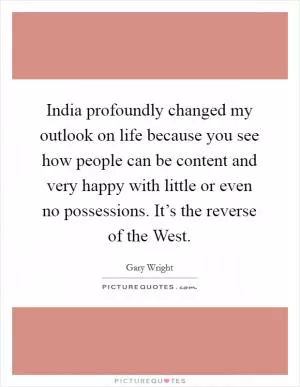 India profoundly changed my outlook on life because you see how people can be content and very happy with little or even no possessions. It’s the reverse of the West Picture Quote #1