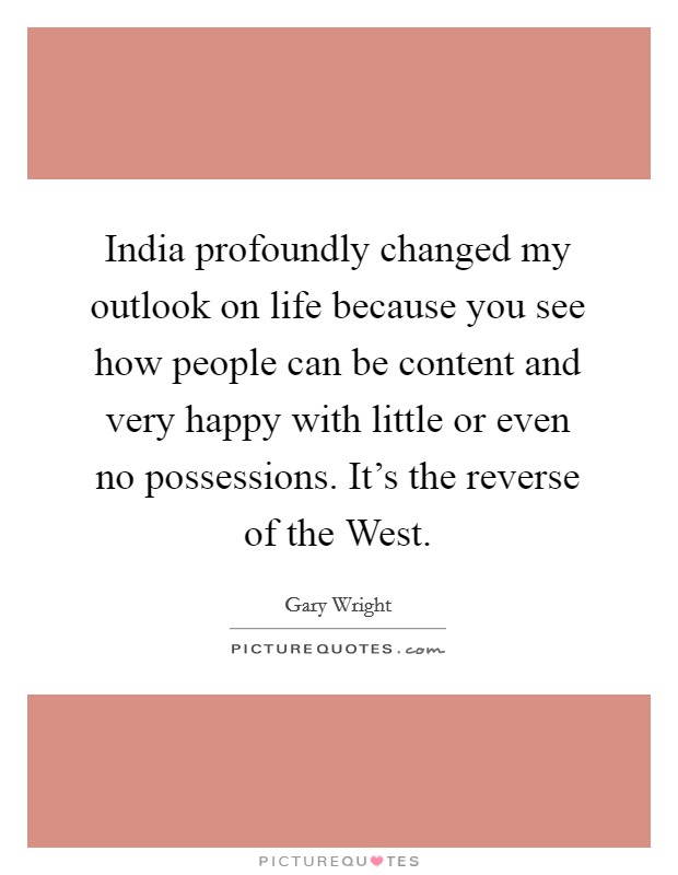 India profoundly changed my outlook on life because you see how people can be content and very happy with little or even no possessions. It's the reverse of the West Picture Quote #1