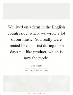 We lived on a farm in the English countryside, where we wrote a lot of our music. You really were treated like an artist during those days-not like product, which is now the mode Picture Quote #1