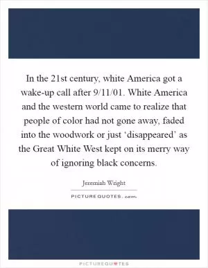 In the 21st century, white America got a wake-up call after 9/11/01. White America and the western world came to realize that people of color had not gone away, faded into the woodwork or just ‘disappeared’ as the Great White West kept on its merry way of ignoring black concerns Picture Quote #1