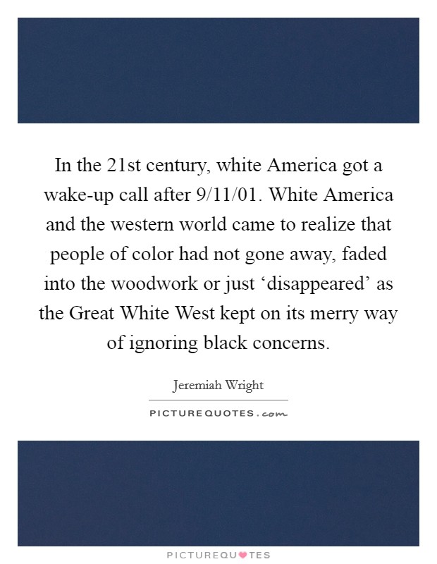 In the 21st century, white America got a wake-up call after 9/11/01. White America and the western world came to realize that people of color had not gone away, faded into the woodwork or just ‘disappeared’ as the Great White West kept on its merry way of ignoring black concerns Picture Quote #1