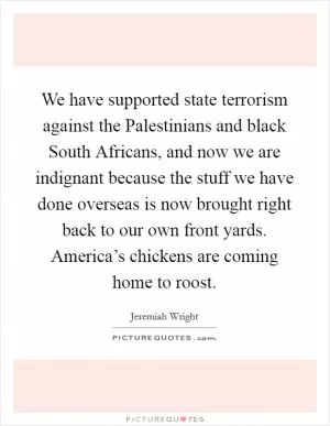 We have supported state terrorism against the Palestinians and black South Africans, and now we are indignant because the stuff we have done overseas is now brought right back to our own front yards. America’s chickens are coming home to roost Picture Quote #1