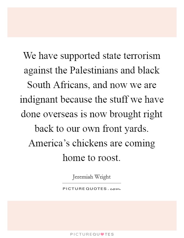 We have supported state terrorism against the Palestinians and black South Africans, and now we are indignant because the stuff we have done overseas is now brought right back to our own front yards. America's chickens are coming home to roost Picture Quote #1