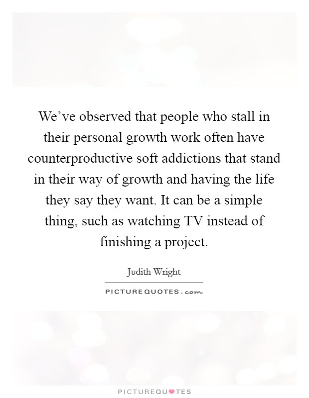 We’ve observed that people who stall in their personal growth work often have counterproductive soft addictions that stand in their way of growth and having the life they say they want. It can be a simple thing, such as watching TV instead of finishing a project Picture Quote #1