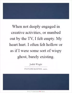 When not deeply engaged in creative activities, or numbed out by the TV, I felt empty. My heart hurt. I often felt hollow or as if I were some sort of wispy ghost, barely existing Picture Quote #1